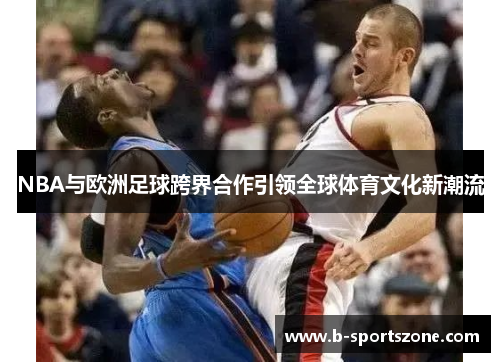 NBA与欧洲足球跨界合作引领全球体育文化新潮流